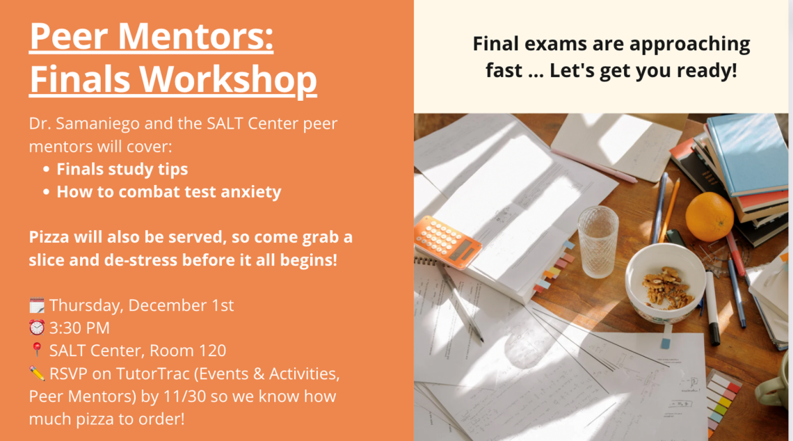 Dr. Samaniego and the SALT Center peer mentors will cover:  Finals study tips How to combat test anxiety Pizza will also be served, so come grab a slice and de-stress before it all begins!  RSVP on TutorTrac (Events & Activities, Peer Mentors) by 11/30 so we know how much pizza to order!